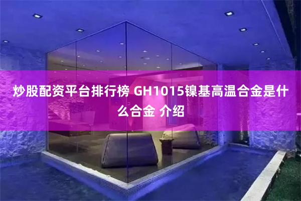 炒股配资平台排行榜 GH1015镍基高温合金是什么合金 介绍