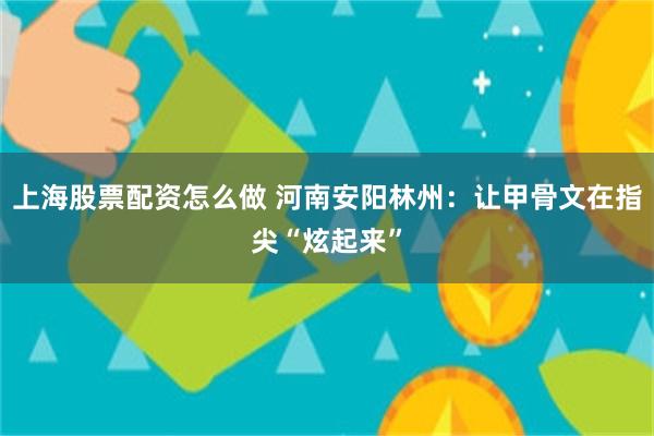 上海股票配资怎么做 河南安阳林州：让甲骨文在指尖“炫起来”