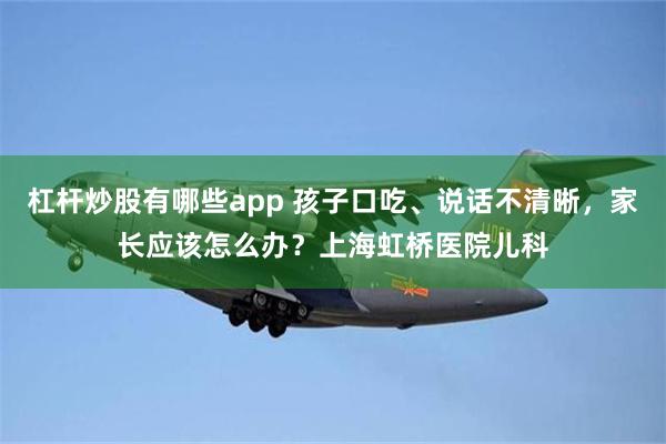 杠杆炒股有哪些app 孩子口吃、说话不清晰，家长应该怎么办？上海虹桥医院儿科