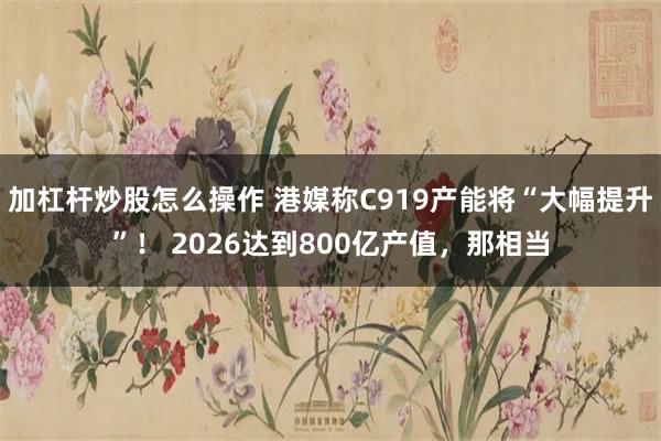 加杠杆炒股怎么操作 港媒称C919产能将“大幅提升”！ 2026达到800亿产值，那相当