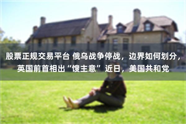 股票正规交易平台 俄乌战争停战，边界如何划分，英国前首相出“馊主意” 近日，美国共和党