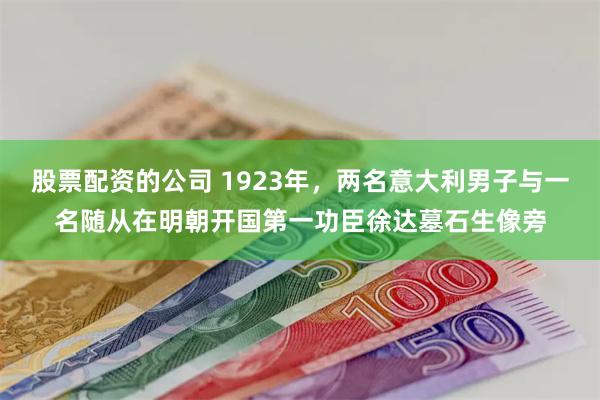 股票配资的公司 1923年，两名意大利男子与一名随从在明朝开国第一功臣徐达墓石生像旁