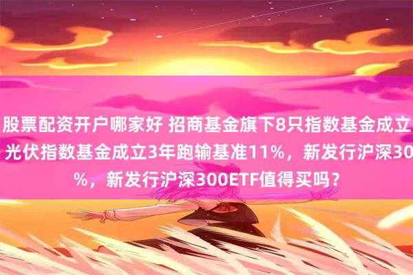 股票配资开户哪家好 招商基金旗下8只指数基金成立以来亏超50%，光伏指数基金成立3年跑输基准11%，新发行沪深300ETF值得买吗？