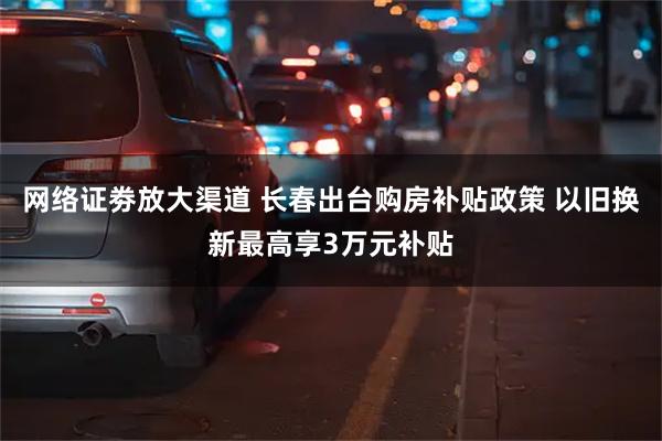 网络证劵放大渠道 长春出台购房补贴政策 以旧换新最高享3万元补贴