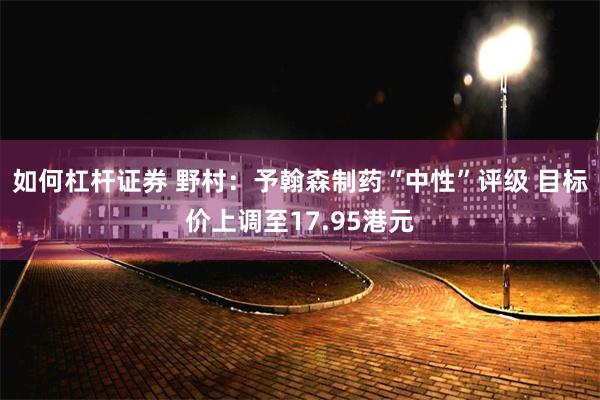 如何杠杆证券 野村：予翰森制药“中性”评级 目标价上调至17.95港元