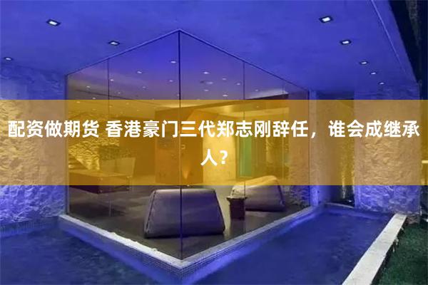 配资做期货 香港豪门三代郑志刚辞任，谁会成继承人？