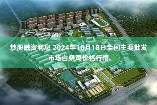 炒股融资利息 2024年10月18日全国主要批发市场白条鸡价格行情