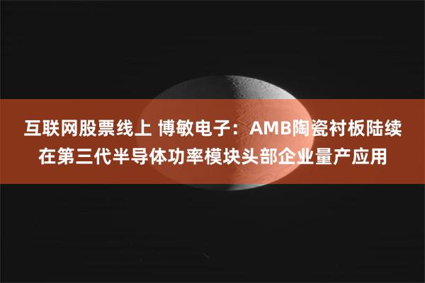 互联网股票线上 博敏电子：AMB陶瓷衬板陆续在第三代半导体功率模块头部企业量产应用