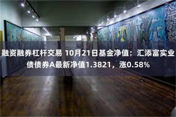 融资融券杠杆交易 10月21日基金净值：汇添富实业债债券A最新净值1.3821，涨0.58%