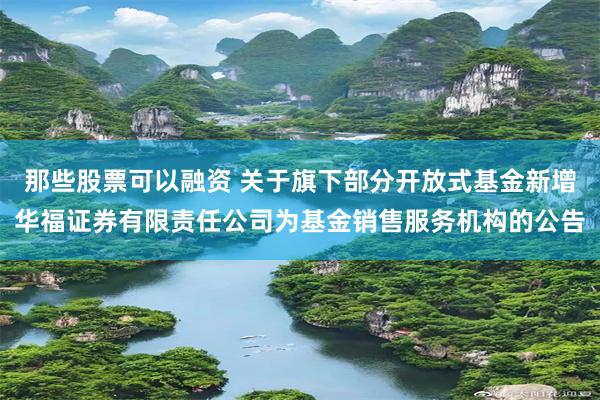 那些股票可以融资 关于旗下部分开放式基金新增华福证券有限责任公司为基金销售服务机构的公告