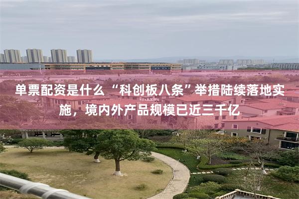 单票配资是什么 “科创板八条”举措陆续落地实施，境内外产品规模已近三千亿