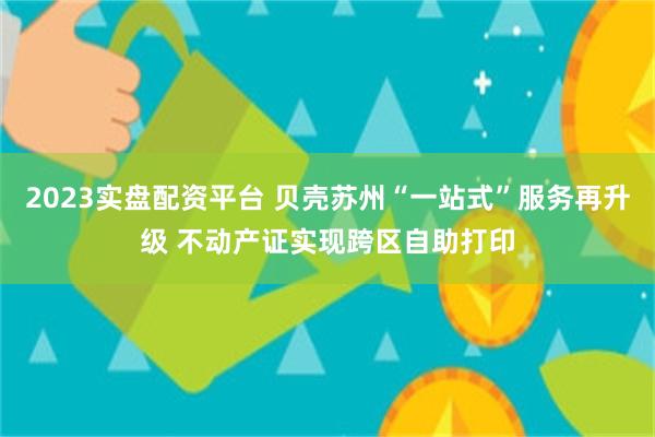 2023实盘配资平台 贝壳苏州“一站式”服务再升级 不动产证实现跨区自助打印