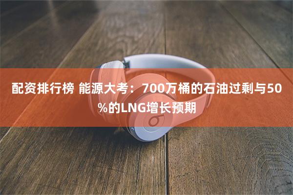 配资排行榜 能源大考：700万桶的石油过剩与50%的LNG增长预期