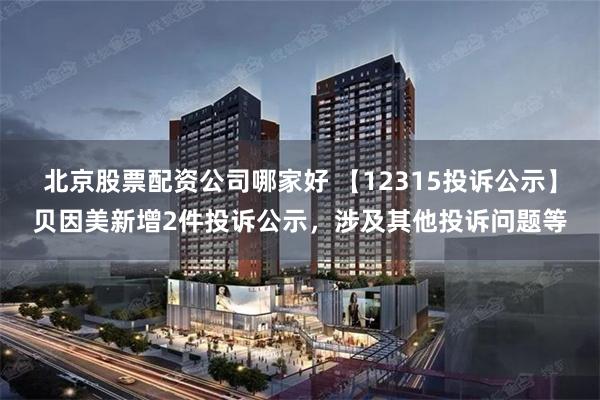 北京股票配资公司哪家好 【12315投诉公示】贝因美新增2件投诉公示，涉及其他投诉问题等