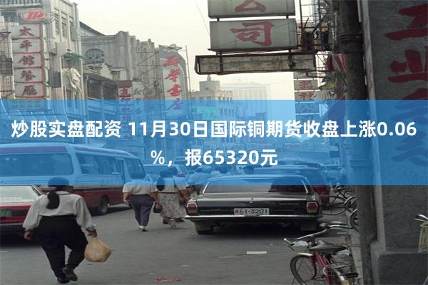 炒股实盘配资 11月30日国际铜期货收盘上涨0.06%，报65320元