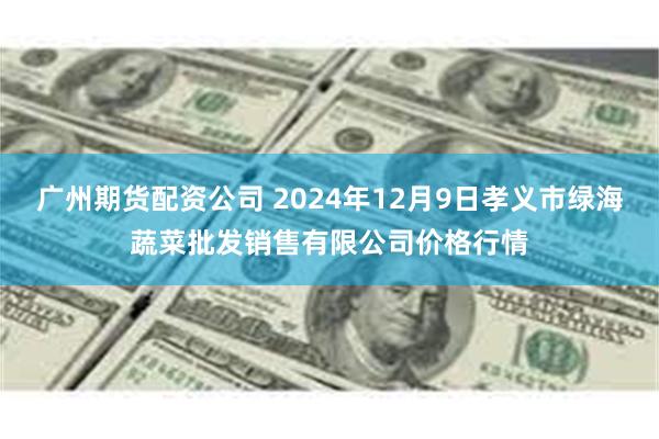 广州期货配资公司 2024年12月9日孝义市绿海蔬菜批发销售有限公司价格行情