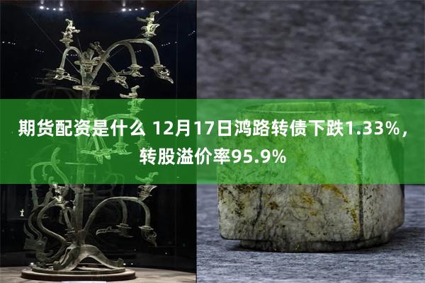 期货配资是什么 12月17日鸿路转债下跌1.33%，转股溢价率95.9%