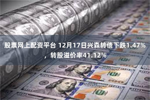 股票网上配资平台 12月17日兴森转债下跌1.47%，转股溢价率41.12%