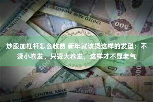 炒股加杠杆怎么收费 新年就该烫这样的发型：不烫小卷发、只烫大卷发，这样才不显老气