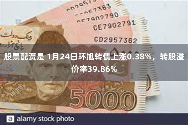 股票配资是 1月24日环旭转债上涨0.38%，转股溢价率39.86%