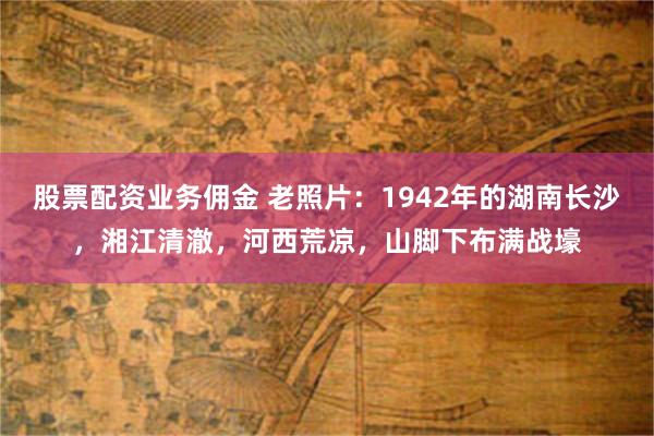 股票配资业务佣金 老照片：1942年的湖南长沙，湘江清澈，河西荒凉，山脚下布满战壕