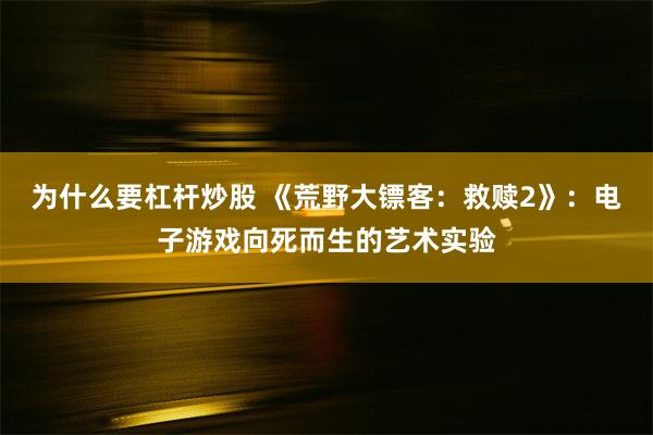 为什么要杠杆炒股 《荒野大镖客：救赎2》：电子游戏向死而生的艺术实验