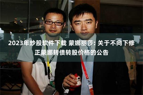 2023年炒股软件下载 蒙娜丽莎: 关于不向下修正蒙娜转债转股价格的公告