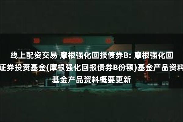 线上配资交易 摩根强化回报债券B: 摩根强化回报债券型证券投资基金(摩根强化回报债券B份额)基金产品资料概要更新
