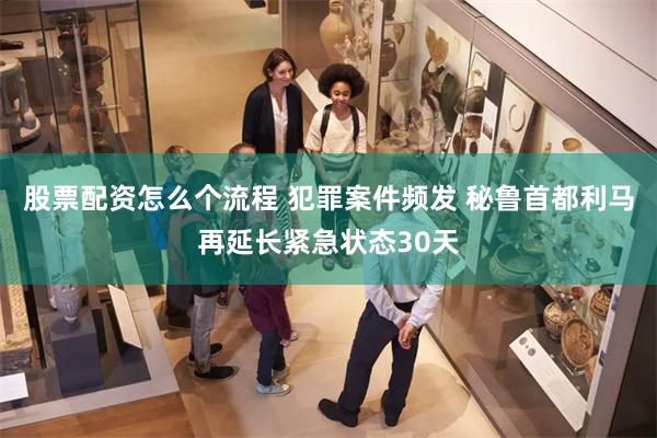 股票配资怎么个流程 犯罪案件频发 秘鲁首都利马再延长紧急状态30天